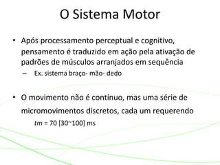 O Sistema Motor
• Após processamento perceptual e cognitivo,
pensamento é traduzido em ação pela ativação de
padrões de músculos arranjados em sequência
– Ex. sistema braço- mão- dedo
• O movimento não é contínuo, mas uma série de
micromovimentos discretos, cada um requerendo
tm = 70 [30~100] ms
 