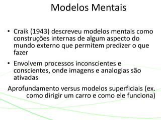Modelos Mentais
• Craik (1943) descreveu modelos mentais como
construções internas de algum aspecto do
mundo externo que permitem predizer o que
fazer
• Envolvem processos inconscientes e
conscientes, onde imagens e analogias são
ativadas
Aprofundamento versus modelos superficiais (ex.
como dirigir um carro e como ele funciona)
 