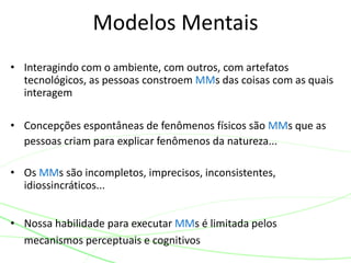 • Interagindo com o ambiente, com outros, com artefatos
tecnológicos, as pessoas constroem MMs das coisas com as quais
interagem
• Concepções espontâneas de fenômenos físicos são MMs que as
pessoas criam para explicar fenômenos da natureza...
• Os MMs são incompletos, imprecisos, inconsistentes,
idiossincráticos...
• Nossa habilidade para executar MMs é limitada pelos
mecanismos perceptuais e cognitivos
Modelos Mentais
 