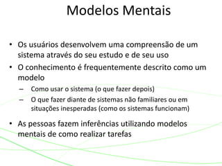 Modelos Mentais
• Os usuários desenvolvem uma compreensão de um
sistema através do seu estudo e de seu uso
• O conhecimento é frequentemente descrito como um
modelo
– Como usar o sistema (o que fazer depois)
– O que fazer diante de sistemas não familiares ou em
situações inesperadas (como os sistemas funcionam)
• As pessoas fazem inferências utilizando modelos
mentais de como realizar tarefas
 