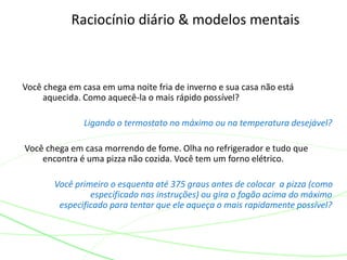 Raciocínio diário & modelos mentais
Você chega em casa em uma noite fria de inverno e sua casa não está
aquecida. Como aquecê-la o mais rápido possível?
Ligando o termostato no máximo ou na temperatura desejável?
Você chega em casa morrendo de fome. Olha no refrigerador e tudo que
encontra é uma pizza não cozida. Você tem um forno elétrico.
Você primeiro o esquenta até 375 graus antes de colocar a pizza (como
especificado nas instruções) ou gira o fogão acima do máximo
especificado para tentar que ele aqueça o mais rapidamente possível?
 