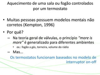 Aquecimento de uma sala ou fogão controlados
por um termostato
• Muitas pessoas possuem modelos mentais não
corretos (Kempton, 1996)
• Por quê?
– Na teoria geral de válvulas, o princípio “more is
more” é generalizado para diferentes ambientes
• ex.: fogão a gás, torneira, volume do rádio
– Mas...
Os termostatos funcionam baseados no modelo de
interruptor on-off
 