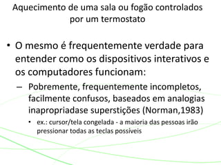 Aquecimento de uma sala ou fogão controlados
por um termostato
• O mesmo é frequentemente verdade para
entender como os dispositivos interativos e
os computadores funcionam:
– Pobremente, frequentemente incompletos,
facilmente confusos, baseados em analogias
inapropriadase superstições (Norman,1983)
• ex.: cursor/tela congelada - a maioria das pessoas irão
pressionar todas as teclas possíveis
 