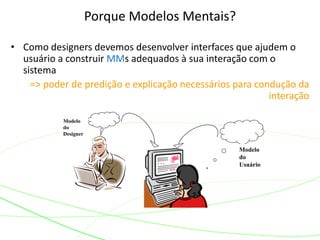 • Como designers devemos desenvolver interfaces que ajudem o
usuário a construir MMs adequados à sua interação com o
sistema
=> poder de predição e explicação necessários para condução da
interação
Porque Modelos Mentais?
Modelo
do
Designer
Modelo
do
Usuário
 