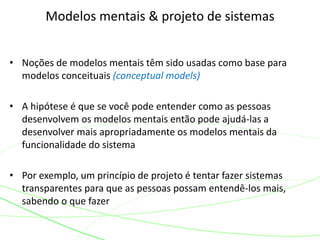 • Noções de modelos mentais têm sido usadas como base para
modelos conceituais (conceptual models)
• A hipótese é que se você pode entender como as pessoas
desenvolvem os modelos mentais então pode ajudá-las a
desenvolver mais apropriadamente os modelos mentais da
funcionalidade do sistema
• Por exemplo, um princípio de projeto é tentar fazer sistemas
transparentes para que as pessoas possam entendê-los mais,
sabendo o que fazer
Modelos mentais & projeto de sistemas
 
