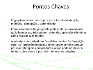 Pontos Chaves
• Cognição envolve muitos processos incluindo atenção,
memória, percepção e aprendizado
• Como a interface foi projetada pode afetar enormemente
quão bem os usuários podem entender, aprender e lembrar
como realizar suas tarefas
• A estrutura conceitual dos “modelos mentais” e “cognição
externa” proveêm maneiras de entender como e porque
pessoas interagem com produtos, o que pode nos levar a
refletir sobre como é possível melhorar os projetos
 