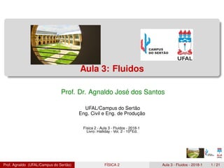 Aula 3: Fluidos
Prof. Dr. Agnaldo José dos Santos
UFAL/Campus do Sertão
Eng. Civil e Eng. de Produção
Física 2 - Aula 3 - Fluidos - 2018-1
Livro: Halliday - Vol. 2 - 10aEd.
Prof. Agnaldo (UFAL/Campus do Sertão) FÍSICA 2 Aula 3 - Fluidos - 2018-1 1 / 21
 