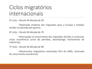 Ciclos migratórios
internacionais
5º ciclo – Século XX década de 50
- Retomada modesta das migrações para a Europa e Estados
Unidos no período pós-guerra.
6º ciclo – Século XX década de 70
- Interrupção no crescimento das migrações devido à sucessivas
crises econômicas (crise do petróleo, desemprego, fechamento de
indústrias).
7º ciclo – Século XX década de 90
- Movimentos migratórios retomados (fim da URSS, retomada
do crescimento econômico)
 