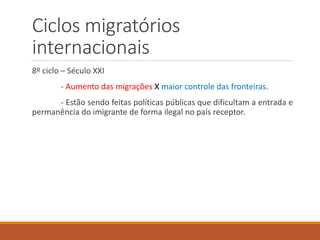 Ciclos migratórios
internacionais
8º ciclo – Século XXI
- Aumento das migrações X maior controle das fronteiras.
- Estão sendo feitas políticas públicas que dificultam a entrada e
permanência do imigrante de forma ilegal no país receptor.
 