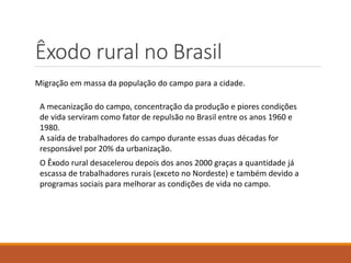 Êxodo rural no Brasil
Migração em massa da população do campo para a cidade.
A mecanização do campo, concentração da produção e piores condições
de vida serviram como fator de repulsão no Brasil entre os anos 1960 e
1980.
A saída de trabalhadores do campo durante essas duas décadas for
responsável por 20% da urbanização.
O Êxodo rural desacelerou depois dos anos 2000 graças a quantidade já
escassa de trabalhadores rurais (exceto no Nordeste) e também devido a
programas sociais para melhorar as condições de vida no campo.
 