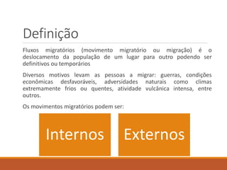 Definição
Fluxos migratórios (movimento migratório ou migração) é o
deslocamento da população de um lugar para outro podendo ser
definitivos ou temporários
Diversos motivos levam as pessoas a migrar: guerras, condições
econômicas desfavoráveis, adversidades naturais como climas
extremamente frios ou quentes, atividade vulcânica intensa, entre
outros.
Os movimentos migratórios podem ser:
Internos Externos
 