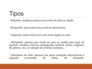 Tipos
- Migrante: qualquer pessoa que muda de país ou região.
- Emigrante: quem deixa seu local de nascimento.
- Imigrante: quem entrou em uma nova região ou país.
- Refugiado: pessoa que muda de país ou região para fugir de
guerras, conflitos internos, perseguição (política, étnica, religiosa,
de gênero, etc.) e violação de direitos humanos.
- Solicitante de asilo: pessoa que pediu proteção internacional e
aguarda concessão do status de refugiado.
 