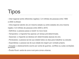 Tipos
- Inter-regional (entre diferentes regiões): 3,4 milhões de pessoas entre 1995
e 2000 no Brasil.
- Intra-regional (dentro de um mesmo estado ou entre estados de uma mesma
região): 4,6 milhões de pessoas entre 2005 e 2010.
- Definitiva: a pessoa passa a residir no novo local.
- Temporária: o migrante fica apenas um tempo pré-determinado.
- Sazonais: o migrante se desloca em determinadas épocas do ano.
- Pendulares: a pessoa sai de sua cidade todos os dias para trabalhar ou estudar.
- Espontânea: a pessoa sai de sua cidade de origem por vontade própria.
- Forçada: o deslocamento ocorre por conta de guerras, conflitos ou outas condições
adversas.
- Êxodo Rural: saída da zona rural para zonas urbanas.
 