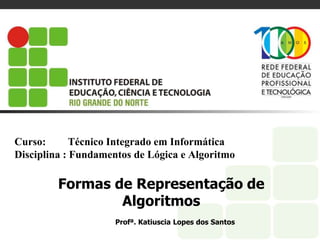Curso: Técnico Integrado em Informática
Disciplina : Fundamentos de Lógica e Algoritmo
Formas de Representação de
Algoritmos
Profª. Katiuscia Lopes dos Santos
 