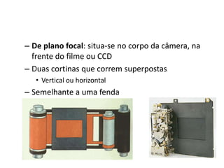 De plano focal: situa-se no corpo da câmera, na frente do filme ou CCDDuas cortinas que correm superpostasVertical ou horizontalSemelhante a uma fenda