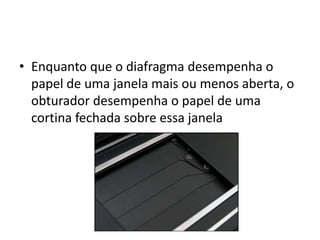 Enquanto que o diafragma desempenha o papel de uma janela mais ou menos aberta, o obturador desempenha o papel de uma cortina fechada sobre essa janela