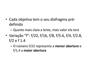 Cada objetiva tem o seu diafragma pré-definidoQuanto mais clara a lente, mais valor ela teráVariação "f": f/22, f/16, f/8, f/5.6, f/4, f/2.8, f/2 e f 1.4O número f/22 representa a menor abertura e f/1.4 a maior abertura