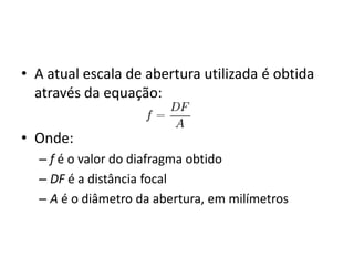 A atual escala de abertura utilizada é obtida através da equação:Onde:f é o valor do diafragma obtidoDF é a distância focalA é o diâmetro da abertura, em milímetros