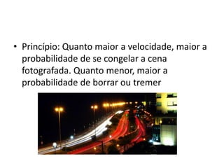 Princípio: Quanto maior a velocidade, maior a probabilidade de se congelar a cena fotografada. Quanto menor, maior a probabilidade de borrar ou tremer