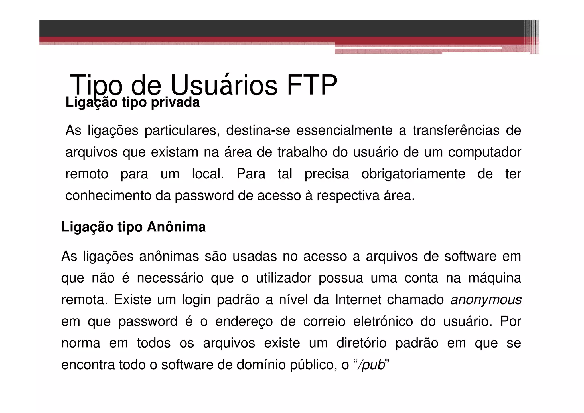 Tipo de Usuários FTPLigação tipo privada
As ligações particulares, destina-se essencialmente a transferências de
arquivos que existam na área de trabalho do usuário de um computador
remoto para um local. Para tal precisa obrigatoriamente de ter
conhecimento da password de acesso à respectiva área.
Ligação tipo Anônima
As ligações anônimas são usadas no acesso a arquivos de software em
que não é necessário que o utilizador possua uma conta na máquina
remota. Existe um login padrão a nível da Internet chamado anonymous
em que password é o endereço de correio eletrónico do usuário. Por
norma em todos os arquivos existe um diretório padrão em que se
encontra todo o software de domínio público, o “/pub”
 