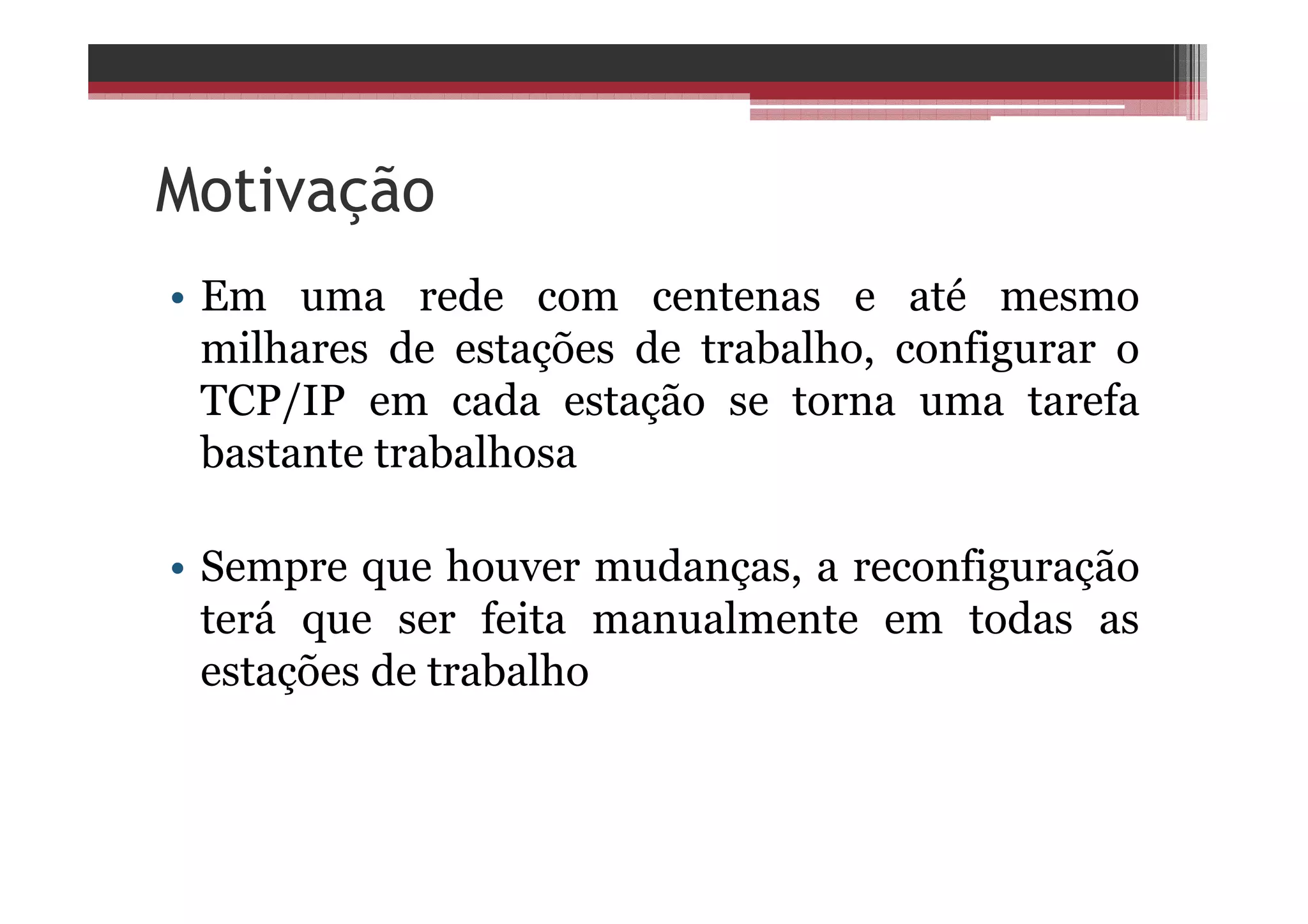 Motivação
• Em uma rede com centenas e até mesmo
milhares de estações de trabalho, configurar o
TCP/IP em cada estação se torna uma tarefa
bastante trabalhosa
• Sempre que houver mudanças, a reconfiguração
terá que ser feita manualmente em todas as
estações de trabalho
 