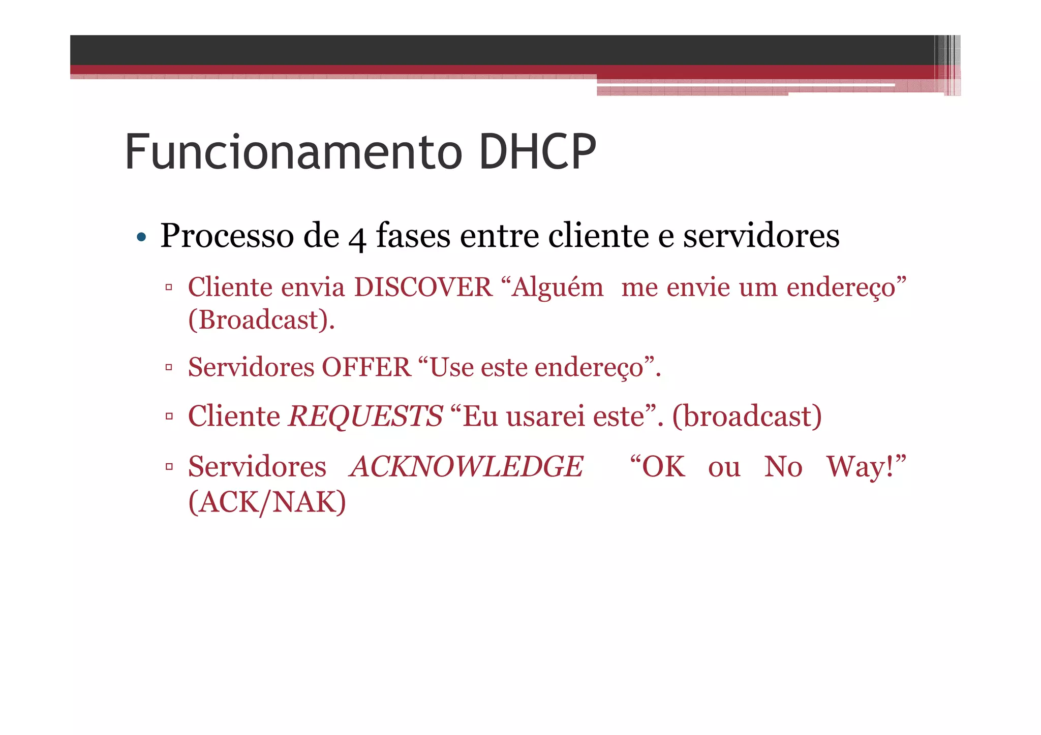 Funcionamento DHCP
• Processo de 4 fases entre cliente e servidores
▫ Cliente envia DISCOVER “Alguém me envie um endereço”
(Broadcast).
▫ Servidores OFFER “Use este endereço”.
▫ Cliente REQUESTS “Eu usarei este”. (broadcast)
▫ Servidores ACKNOWLEDGE “OK ou No Way!”
(ACK/NAK)
 