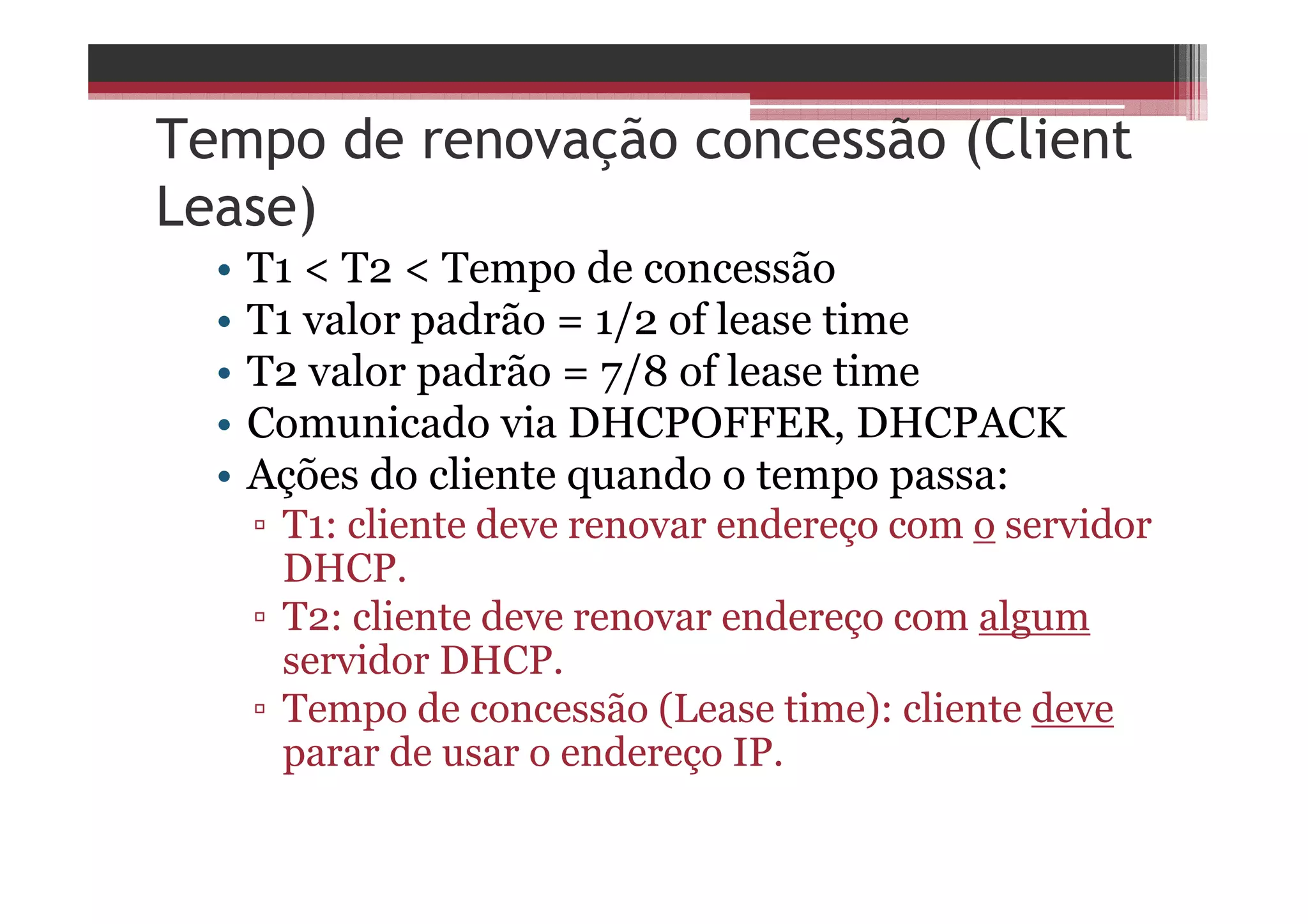 Tempo de renovação concessão (Client
Lease)
• T1 < T2 < Tempo de concessão
• T1 valor padrão = 1/2 of lease time
• T2 valor padrão = 7/8 of lease time
• Comunicado via DHCPOFFER, DHCPACK
• Ações do cliente quando o tempo passa:
▫ T1: cliente deve renovar endereço com o servidor
DHCP.
▫ T2: cliente deve renovar endereço com algum
servidor DHCP.
▫ Tempo de concessão (Lease time): cliente deve
parar de usar o endereço IP.
 