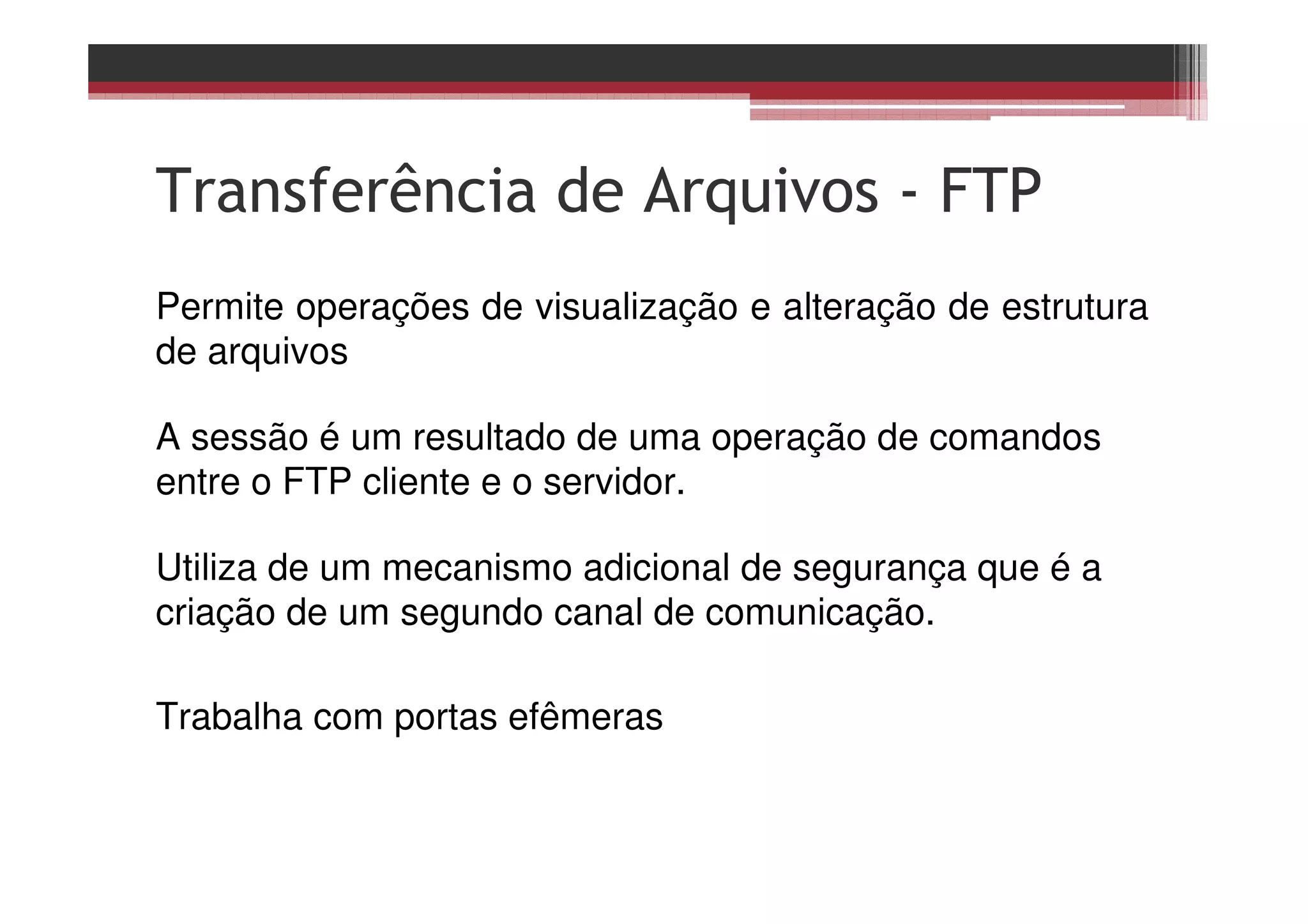 Transferência de Arquivos - FTP
Permite operações de visualização e alteração de estrutura
de arquivos
A sessão é um resultado de uma operação de comandos
entre o FTP cliente e o servidor.
Utiliza de um mecanismo adicional de segurança que é a
criação de um segundo canal de comunicação.
Trabalha com portas efêmeras
 
