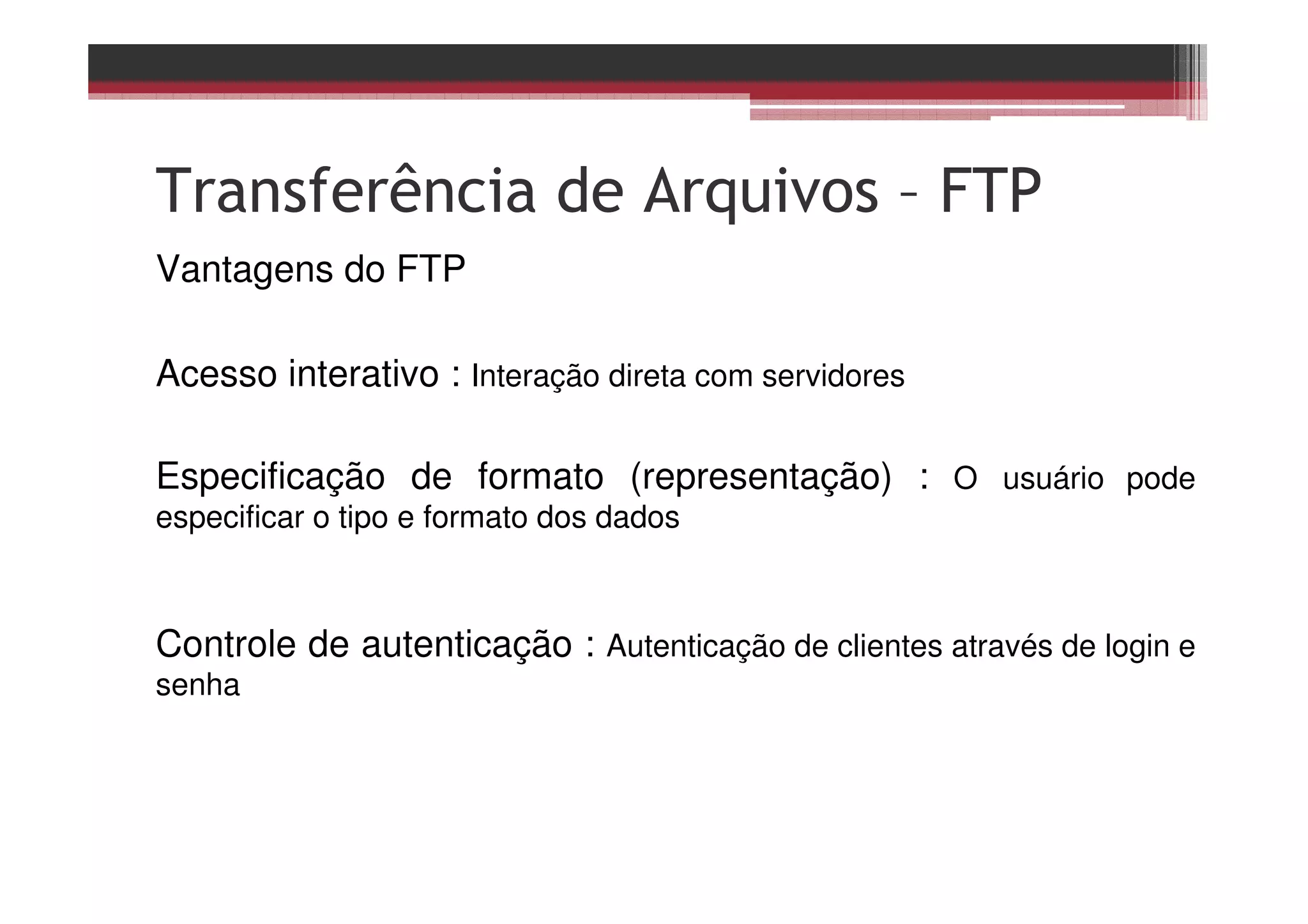 Transferência de Arquivos – FTP
Vantagens do FTP
Acesso interativo : Interação direta com servidores
Especificação de formato (representação) : O usuário pode
especificar o tipo e formato dos dados
Controle de autenticação : Autenticação de clientes através de login e
senha
 