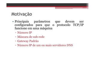 Motivação
• Principais parâmetros que devem ser
configurados para que o protocolo TCP/IP
funcione em uma máquina
▫ Número IP
▫ Máscara de sub-rede
▫ Gateway Padrão
▫ Número IP de um ou mais servidores DNS
 