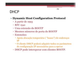 24
DHCP
• Dynamic Host Configuration Protocol
▫ A partir de 1993
▫ RFC 1541
▫ Uma extensão do BOOTP
▫ Mesmos números de porta do BOOTP
▫ Extensões:
Apoia alocação temporária ( “leases") de endereços
IP
O cliente DHCP poderá adquirir todos os parâmetros
de configuração IP necessários para a operar
▫ DHCP pode interoperar com clientes BOOTP.
 