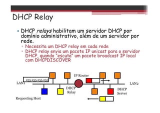 DHCP Relay
• DHCP relays habilitam um servidor DHCP por
domínio administrativo, além de um servidor por
rede.
▫ Necessita um DHCP relay em cada rede
▫ DHCP relay envia um pacote IP unicast para o servidor
DHCP, quando “escuta” um pacote broadcast IP local
com DHCPDISCOVER
DHCP
Relay
Requesting Host
IP Router
LAN1 LAN2
255.255.255.255
DHCP
Server
 