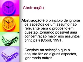 Abstracção


Abstracção é o princípio de ignorar
 os aspectos de um assunto não
 relevante para o propósito em
 questão, tornando possível uma
 concentração maior nos assuntos
 principais [Cood, 1991].

 Consiste na selecção que o
 analista faz de alguns aspectos,
 ignorando outros.
 