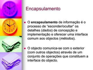 Encapsulamento

O encapsulamento de informação é o
processo de “esconder/ocultar” os
detalhes (dados) de concepção e
implementação e oferecer uma interface
comum aos objectos (métodos).

O objecto comunica-se com o exterior
(com outros objectos) através de um
conjunto de operações que constituem a
interface do objecto.
 