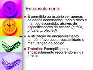 Encapsulamento
É permitido ao usuário ver apenas
os dados necessários, todo o resto é
mantido escondido, através de
especificadores de acesso (public,
private, protected).
A utilização de encapsulamento
também favorece a reusabilidade e
manutenção do código.
Trabalho: Exemplifique o
encapsulamento recorrendo a vida
prática.
 