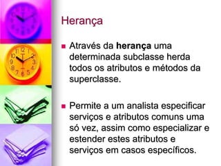 Herança

 Através da herança uma
 determinada subclasse herda
 todos os atributos e métodos da
 superclasse.

 Permite a um analista especificar
 serviços e atributos comuns uma
 só vez, assim como especializar e
 estender estes atributos e
 serviços em casos específicos.
 