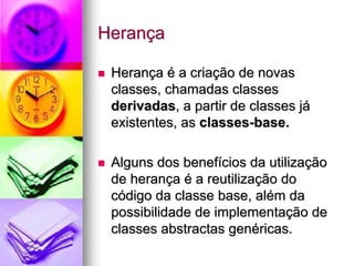 Herança

 Herança é a criação de novas
 classes, chamadas classes
 derivadas, a partir de classes já
 existentes, as classes-base.

 Alguns dos benefícios da utilização
 de herança é a reutilização do
 código da classe base, além da
 possibilidade de implementação de
 classes abstractas genéricas.
 