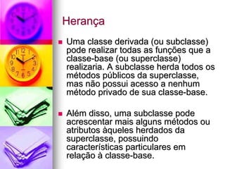 Herança
Uma classe derivada (ou subclasse)
pode realizar todas as funções que a
classe-base (ou superclasse)
realizaria. A subclasse herda todos os
métodos públicos da superclasse,
mas não possui acesso a nenhum
método privado de sua classe-base.

Além disso, uma subclasse pode
acrescentar mais alguns métodos ou
atributos àqueles herdados da
superclasse, possuindo
características particulares em
relação à classe-base.
 