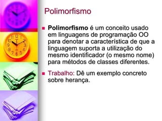 Polimorfismo
Polimorfismo é um conceito usado
em linguagens de programação OO
para denotar a característica de que a
linguagem suporta a utilização do
mesmo identificador (o mesmo nome)
para métodos de classes diferentes.
Trabalho: Dê um exemplo concreto
sobre herança.
 