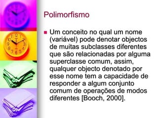 Polimorfismo

 Um conceito no qual um nome
 (variável) pode denotar objectos
 de muitas subclasses diferentes
 que são relacionadas por alguma
 superclasse comum, assim,
 qualquer objecto denotado por
 esse nome tem a capacidade de
 responder a algum conjunto
 comum de operações de modos
 diferentes [Booch, 2000].
 