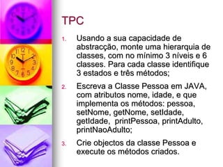 TPC
1.   Usando a sua capacidade de
     abstracção, monte uma hierarquia de
     classes, com no mínimo 3 níveis e 6
     classes. Para cada classe identifique
     3 estados e três métodos;
2.   Escreva a Classe Pessoa em JAVA,
     com atributos nome, idade, e que
     implementa os métodos: pessoa,
     setNome, getNome, setIdade,
     getIdade, printPessoa, printAdulto,
     printNaoAdulto;
3.   Crie objectos da classe Pessoa e
     execute os métodos criados.
 