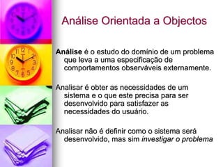 Análise Orientada a Objectos

Análise é o estudo do domínio de um problema
  que leva a uma especificação de
  comportamentos observáveis externamente.

Analisar é obter as necessidades de um
  sistema e o que este precisa para ser
  desenvolvido para satisfazer as
  necessidades do usuário.

Analisar não é definir como o sistema será
  desenvolvido, mas sim investigar o problema
 