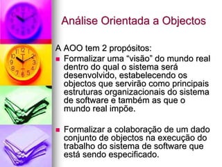 Análise Orientada a Objectos

A AOO tem 2 propósitos:
  Formalizar uma “visão” do mundo real
  dentro do qual o sistema será
  desenvolvido, estabelecendo os
  objectos que servirão como principais
  estruturas organizacionais do sistema
  de software e também as que o
  mundo real impõe.

  Formalizar a colaboração de um dado
  conjunto de objectos na execução do
  trabalho do sistema de software que
  está sendo especificado.
 