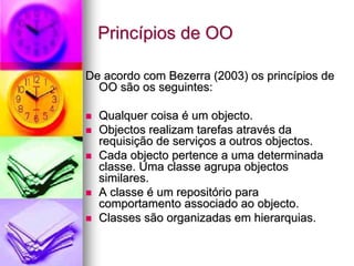 Princípios de OO

De acordo com Bezerra (2003) os princípios de
  OO são os seguintes:

  Qualquer coisa é um objecto.
  Objectos realizam tarefas através da
  requisição de serviços a outros objectos.
  Cada objecto pertence a uma determinada
  classe. Uma classe agrupa objectos
  similares.
  A classe é um repositório para
  comportamento associado ao objecto.
  Classes são organizadas em hierarquias.
 