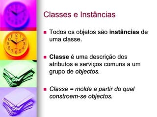 Classes e Instâncias

 Todos os objetos são instâncias de
 uma classe.

 Classe é uma descrição dos
 atributos e serviços comuns a um
 grupo de objectos.

 Classe = molde a partir do qual
 constroem-se objectos.
 