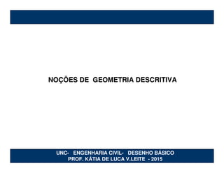 NOÇÕES DE GEOMETRIA DESCRITIVA
UNC- ENGENHARIA CIVIL- DESENHO BÁSICO
PROF. KÁTIA DE LUCA V.LEITE - 2015
 