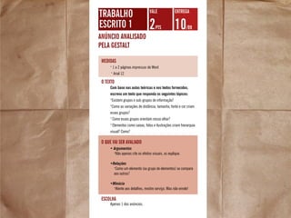 trabalho
escrito 1
anúncio analisado
pela gestalt
2pts 10/09
VALE Entrega
escolha
•
1 a 2 páginas impressas de Word
•
Arial 12
medidas
Com base nas aulas teóricas e nos textos fornecidos,
escreva um texto que responda os seguintes tópicos:
•
Existem grupos e sub-grupos de informação?
•
Como as variações de distância, tamanho, fonte e cor criam
esses grupos?
•
Como esses grupos orientam nosso olhar?
•
Elementos como caixas, fotos e ilustrações criam hierarquia
visual? Como?
O texto
• Argumentos
•
Não apenas cite os efeitos visuais, os explique.
•Relações
•
Como um elemento (ou grupo de elementos) se compara
aos outros?
•Minúcia
•
Atente aos detalhes, mostre serviço. Mas não enrole!
O que vai ser avaliado
Apenas 1 dos anúncios.
 
