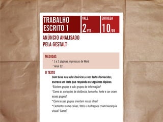 trabalho
escrito 1
anúncio analisado
pela gestalt
2pts 10/09
VALE Entrega
•
1 a 2 páginas impressas de Word
•
Arial 12
medidas
Com base nas aulas teóricas e nos textos fornecidos,
escreva um texto que responda os seguintes tópicos:
•
Existem grupos e sub-grupos de informação?
•
Como as variações de distância, tamanho, fonte e cor criam
esses grupos?
•
Como esses grupos orientam nosso olhar?
•
Elementos como caixas, fotos e ilustrações criam hierarquia
visual? Como?
O texto
 