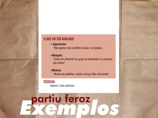 escolha
• Argumentos
•
Não apenas cite os efeitos visuais, os explique.
•Relações
•
Como um elemento (ou grupo de elementos) se compara
aos outros?
•Minúcia
•
Atente aos detalhes, mostre serviço. Mas não enrole!
Apenas 1 dos anúncios.
o que vai ser avaliado
Exemplos
partiu feroz
 