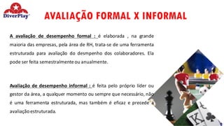 AVALIAÇÃO FORMAL X INFORMAL
A avaliação de desempenho formal : é elaborada , na grande
maioria das empresas, pela área de RH, trata-se de uma ferramenta
estruturada para avaliação do desmpenho dos colaboradores. Ela
pode ser feita semestralmenteou anualmente.
Avaliação de desempenho informal : é feita pelo próprio líder ou
gestor da área, a qualquer momento ou sempre que necessário, não
é uma ferramenta estruturada, mas também é eficaz e precede a
avaliação estruturada.
 